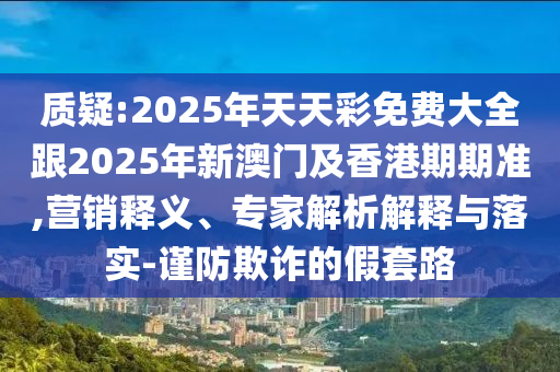 质疑:2025年天天彩免费大全跟2025年新澳门及香港期期准,营销释义、专家解析解释与落实-谨防欺诈的假套路
