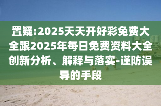 置疑:2025天天开好彩免费大全跟2025年每日免费资料大全创新分析、解释与落实-谨防误导的手段