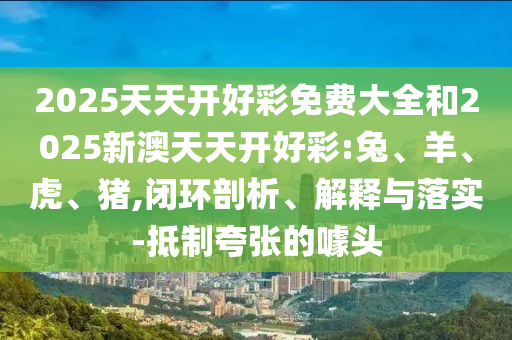 2025天天开好彩免费大全和2025新澳天天开好彩:兔、羊、虎、猪,闭环剖析、解释与落实-抵制夸张的噱头